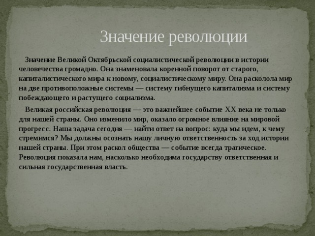  Значение революции  Значение Великой Октябрьской социалистической революции в истории человечества громадно. Она знаменовала коренной поворот от старого, капиталистического мира к новому, социалистическому миру. Она расколола мир на две противоположные системы — систему гибнущего капитализма и систему побеждающего и растущего социализма.  Великая российская революция — это важнейшее событие XX века не только для нашей страны. Оно изменило мир, оказало огромное влияние на мировой прогресс. Наша задача сегодня — найти ответ на вопрос: куда мы идем, к чему стремимся? Мы должны осознать нашу личную ответственность за ход истории нашей страны. При этом раскол общества — событие всегда трагическое. Революция показала нам, насколько необходима государству ответственная и сильная государственная власть. 