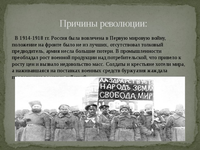  Причины революции:  В 1914-1918 гг. Россия была вовлечена в Первую мировую войну, положение на фронте было не из лучших, отсутствовал толковый предводитель, армия несла большие потери. В промышленности преобладал рост военной продукции над потребительской, что привело к росту цен и вызвало недовольство масс. Солдаты и крестьяне хотели мира, а наживавшаяся на поставках военных средств буржуазия жаждала продолжения военных действий; 