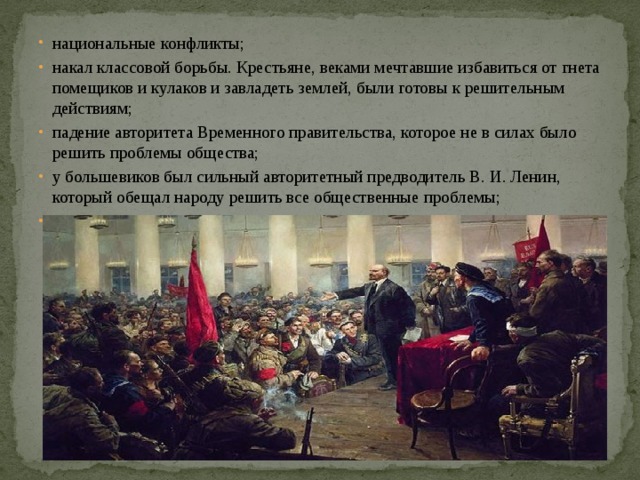 национальные конфликты; накал классовой борьбы. Крестьяне, веками мечтавшие избавиться от гнета помещиков и кулаков и завладеть землей, были готовы к решительным действиям; падение авторитета Временного правительства, которое не в силах было решить проблемы общества; у большевиков был сильный авторитетный предводитель В. И. Ленин, который обещал народу решить все общественные проблемы; распространенность социалистических идей в обществе 