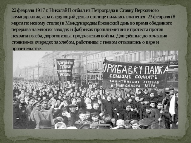 22 февраля 1917 г. Николай II отбыл из Петрограда в Ставку Верховного командования, а на следующий день в столице начались волнения. 23 февраля (8 марта по новому стилю) в Международный женский день во время обеденного перерыва на многих заводах и фабриках прошли митинги протеста против нехватки хлеба, дороговизны, продолжения войны. Доведённые до отчаяния стоянием в очередях за хлебом, работницы с гневом отзывались о царе и правительстве. 