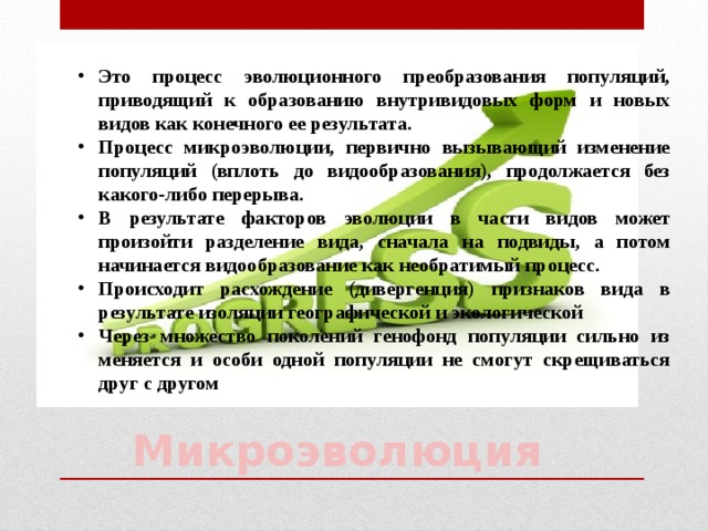 Это процесс эволюционного преобразования популяций, приводящий к образованию внутривидовых форм и новых видов как конечного ее результата. Процесс микроэволюции, первично вызывающий изменение популяций (вплоть до видообразования), продолжается без какого-либо перерыва. В результате факторов эволюции в части видов может произойти разделение вида, сначала на подвиды, а потом начинается видообразование как необратимый процесс. Происходит расхождение (дивергенция) признаков вида в результате изоляции географической и экологической Через множество поколений генофонд популяции сильно из меняется и особи одной популяции не смогут скрещиваться друг с другом    Микроэволюция 