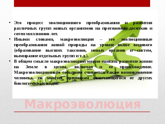 Это процесс эволюционного преобразования и развития различных групп живых организмов на протяжении десятков и сотен миллионов лет. Иными словами, макроэволюция – это эволюционные преобразования живой природы на уровне выше видового (образование высших таксонов, новых органов и систем, вымирание отдельных групп и т.д.). В общем смысле макроэволюцией можно назвать развитие жизни на Земле в целом, включая и ее происхождение. Макроэволюционным событием считается также возникновение человека, по многим признакам отличающегося от других биологических видов. Макроэволюция 