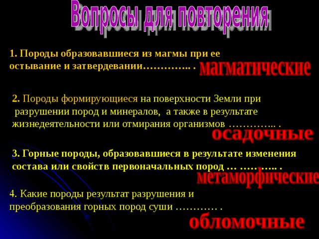 1. Породы образовавшиеся из магмы при ее остывание и затвердевании………….. . 2. Породы формирующиеся на поверхности Земли при  разрушении пород и минералов, а также в результате жизнедеятельности или отмирания организмов  ………….. . 3. Горные породы, образовавшиеся в результате изменения состава или свойств первоначальных пород … ……….. . 4. Какие породы результат разрушения и преобразования горных пород суши ………… . 