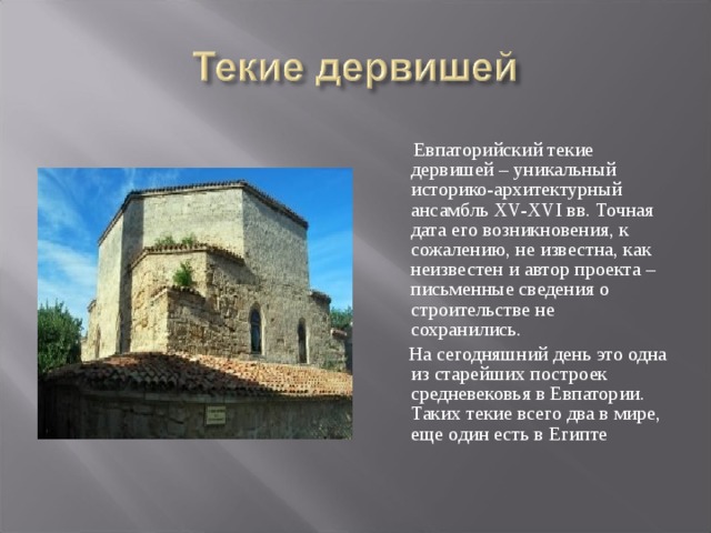  Евпаторийский текие дервишей – уникальный историко-архитектурный ансамбль XV-XVI вв. Точная дата его возникновения, к сожалению, не известна, как неизвестен и автор проекта – письменные сведения о строительстве не сохранились.  На сегодняшний день это одна из старейших построек средневековья в Евпатории. Таких текие всего два в мире, еще один есть в Египте 