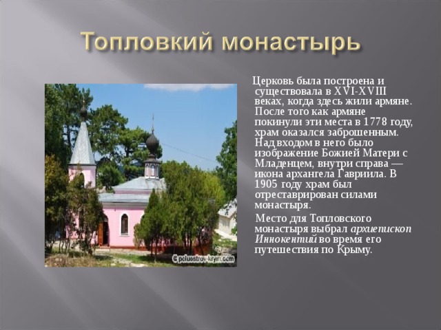  Церковь была построена и существовала в XVI-XVIII веках, когда здесь жили армяне. После того как армяне покинули эти места в 1778 году, храм оказался заброшенным. Над входом в него было изображение Божией Матери с Младенцем, внутри справа — икона архангела Гавриила. В 1905 году храм был отреставрирован силами монастыря.  Место для Топловского монастыря выбрал  архиепископ Иннокентий  во время его путешествия по Крыму. 