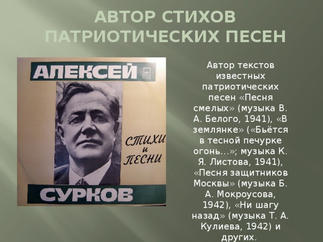 АВТОР СТИХОВ ПАТРИОТИЧЕСКИХ ПЕСЕН Автор текстов известных патриотических песен «Песня смелых» (музыка В. А. Белого, 1941), «В землянке» («Бьётся в тесной печурке огонь…»; музыка К. Я. Листова, 1941), «Песня защитников Москвы» (музыка Б. А. Мокроусова, 1942), «Ни шагу назад» (музыка Т. А. Кулиева, 1942) и других. 
