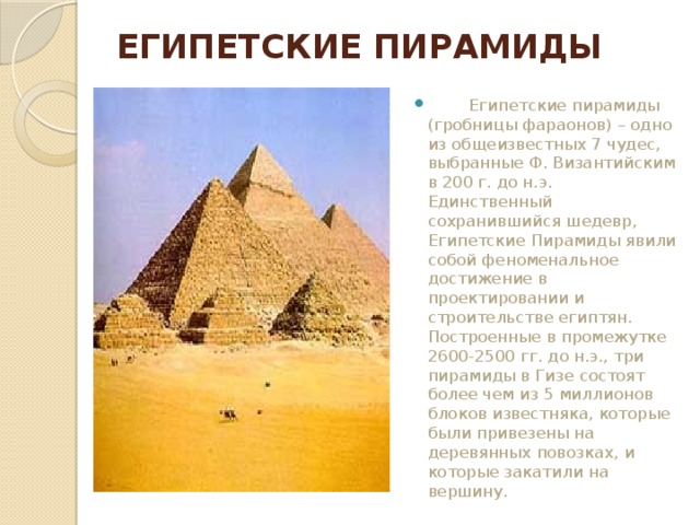 ЕГИПЕТСКИЕ ПИРАМИДЫ            Египетские пирамиды (гробницы фараонов) – одно из общеизвестных 7 чудес, выбранные Ф. Византийским в 200 г. до н.э. Единственный сохранившийся шедевр, Египетские Пирамиды явили собой феноменальное достижение в проектировании и строительстве египтян. Построенные в промежутке 2600-2500 гг. до н.э., три пирамиды в Гизе состоят более чем из 5 миллионов блоков известняка, которые были привезены на деревянных повозках, и которые закатили на вершину. 