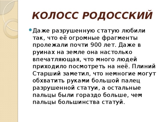 КОЛОСС РОДОССКИЙ Даже разрушенную статую любили так, что её огромные фрагменты пролежали почти 900 лет. Даже в руинах на земле она настолько впечатляющая, что много людей приходило посмотреть на неё. Плиний Старший заметил, что немногие могут обхватить руками большой палец разрушенной статуи, а остальные пальцы были гораздо больше, чем пальцы большинства статуй. 