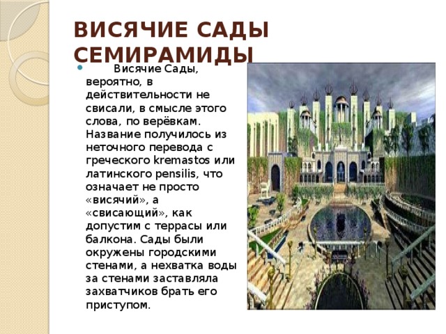 ВИСЯЧИЕ САДЫ СЕМИРАМИДЫ          Висячие Сады, вероятно, в действительности не свисали, в смысле этого слова, по верёвкам. Название получилось из неточного перевода с греческого kremastos или латинского pensilis, что означает не просто «висячий», а «свисающий», как допустим с террасы или балкона. Сады были окружены городскими стенами, а нехватка воды за стенами заставляла захватчиков брать его приступом. 