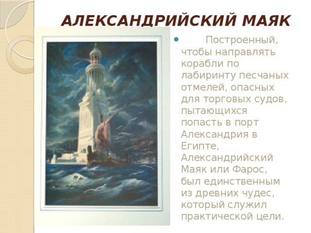 АЛЕКСАНДРИЙСКИЙ МАЯК            Построенный, чтобы направлять корабли по лабиринту песчаных отмелей, опасных для торговых судов, пытающихся попасть в порт Александрия в Египте, Александрийский Маяк или Фарос, был единственным из древних чудес, который служил практической цели. 