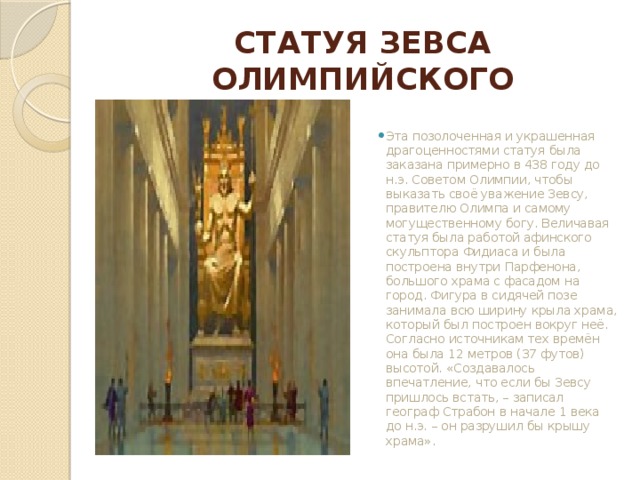 СТАТУЯ ЗЕВСА ОЛИМПИЙСКОГО Эта позолоченная и украшенная драгоценностями статуя была заказана примерно в 438 году до н.э. Советом Олимпии, чтобы выказать своё уважение Зевсу, правителю Олимпа и самому могущественному богу. Величавая статуя была работой афинского скульптора Фидиаса и была построена внутри Парфенона, большого храма с фасадом на город. Фигура в сидячей позе занимала всю ширину крыла храма, который был построен вокруг неё. Согласно источникам тех времён она была 12 метров (37 футов) высотой. «Создавалось впечатление, что если бы Зевсу пришлось встать, – записал географ Страбон в начале 1 века до н.э. – он разрушил бы крышу храма».   