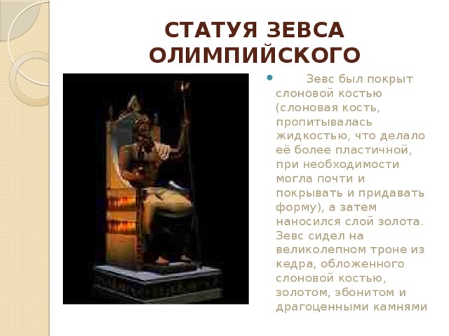 СТАТУЯ ЗЕВСА ОЛИМПИЙСКОГО          Зевс был покрыт слоновой костью (слоновая кость, пропитывалась жидкостью, что делало её более пластичной, при необходимости могла почти и покрывать и придавать форму), а затем наносился слой золота. Зевс сидел на великолепном троне из кедра, обложенного слоновой костью, золотом, эбонитом и драгоценными камнями 