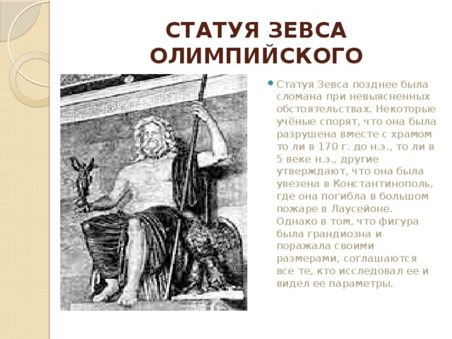 СТАТУЯ ЗЕВСА ОЛИМПИЙСКОГО Статуя Зевса позднее была сломана при невыясненных обстоятельствах. Некоторые учёные спорят, что она была разрушена вместе с храмом то ли в 170 г. до н.э., то ли в 5 веке н.э., другие утверждают, что она была увезена в Константинополь, где она погибла в большом пожаре в Лаусейоне. Однако в том, что фигура была грандиозна и поражала своими размерами, соглашаются все те, кто исследовал ее и видел ее параметры. 