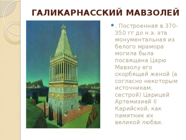 ГАЛИКАРНАССКИЙ МАВЗОЛЕЙ   . Построенная в 370-350 гг до н.э. эта монументальная из белого мрамора могила была посвящена Царю Мавзолу его скорбящей женой (а согласно некоторым источникам, сестрой) Царицей Артемизией II Карийской, как памятник их великой любви. 