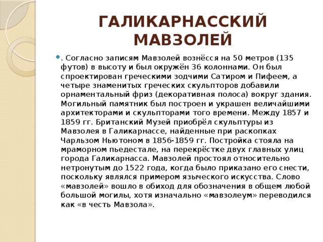 ГАЛИКАРНАССКИЙ МАВЗОЛЕЙ . Согласно записям Мавзолей вознёсся на 50 метров (135 футов) в высоту и был окружён 36 колоннами. Он был спроектирован греческими зодчими Сатиром и Пифеем, а четыре знаменитых греческих скульпторов добавили орнаментальный фриз (декоративная полоса) вокруг здания. Могильный памятник был построен и украшен величайшими архитекторами и скульпторами того времени. Между 1857 и 1859 гг. Британский Музей приобрёл скульптуры из Мавзолея в Галикарнассе, найденные при раскопках Чарльзом Ньютоном в 1856-1859 гг. Постройка стояла на мраморном пьедестале, на перекрёстке двух главных улиц города Галикарнасса. Мавзолей простоял относительно нетронутым до 1522 года, когда было приказано его снести, поскольку являлся примером языческого искусства. Слово «мавзолей» вошло в обиход для обозначения в общем любой большой могилы, хотя изначально «мавзолеум» переводился как «в честь Мавзола». 