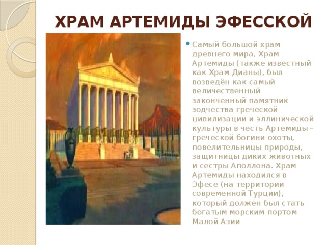 ХРАМ АРТЕМИДЫ ЭФЕССКОЙ   Самый большой храм древнего мира, Храм Артемиды (также известный как Храм Дианы), был возведён как самый величественный законченный памятник зодчества греческой цивилизации и эллинической культуры в честь Артемиды – греческой богини охоты, повелительницы природы, защитницы диких животных и сестры Аполлона. Храм Артемиды находился в Эфесе (на территории современной Турции), который должен был стать богатым морским портом Малой Азии 