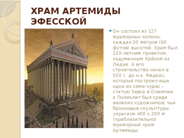 ХРАМ АРТЕМИДЫ ЭФЕССКОЙ Он состоял из 127 мраморных колонн, каждая 20 метров (60 футов) высотой. Храм был 120-летним проектом, задуманным Крёзом из Лидии. А его строительство начал в 550 г. до н.э. Фидиас, который построил еще одно из семи чудес – статую Зевса в Олимпии, а Поликлит был среди великих художников, чьи бронзовые скульптуры украсили 400 х 200 м (приблизительно) мраморный храм Артемиды. 