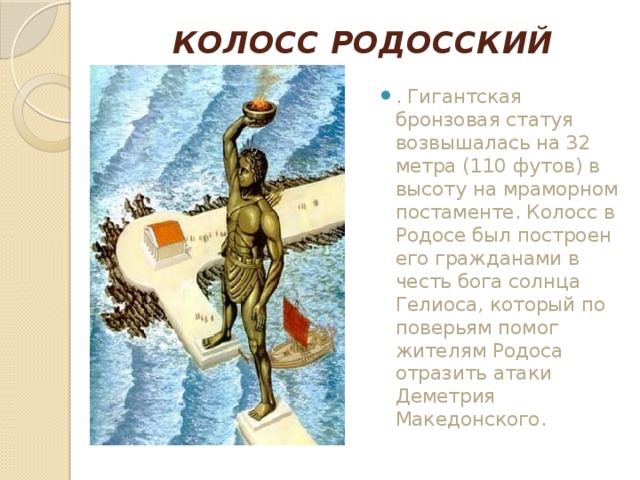 КОЛОСС РОДОССКИЙ   . Гигантская бронзовая статуя возвышалась на 32 метра (110 футов) в высоту на мраморном постаменте. Колосс в Родосе был построен его гражданами в честь бога солнца Гелиоса, который по поверьям помог жителям Родоса отразить атаки Деметрия Македонского. 
