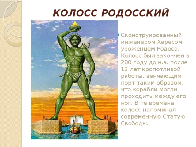КОЛОСС РОДОССКИЙ   Сконструированный инженером Харесом, уроженцем Родоса, Колосс был закончен в 280 году до н.э. после 12 лет кропотливой работы, венчающим порт таким образом, что корабли могли проходить между его ног. В те времена колосс напоминал современную Статую Свободы.    
