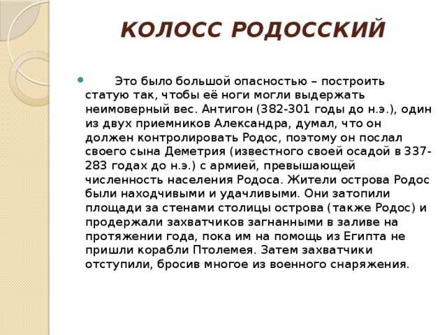 КОЛОСС РОДОССКИЙ            Это было большой опасностью – построить статую так, чтобы её ноги могли выдержать неимоверный вес. Антигон (382-301 годы до н.э.), один из двух приемников Александра, думал, что он должен контролировать Родос, поэтому он послал своего сына Деметрия (известного своей осадой в 337-283 годах до н.э.) с армией, превышающей численность населения Родоса. Жители острова Родос были находчивыми и удачливыми. Они затопили площади за стенами столицы острова (также Родос) и продержали захватчиков загнанными в заливе на протяжении года, пока им на помощь из Египта не пришли корабли Птолемея. Затем захватчики отступили, бросив многое из военного снаряжения.    