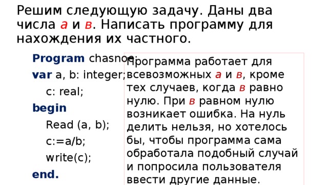 Решим следующую задачу. Даны два числа а и в . Написать программу для нахождения их частного. Program chasnoe; var a, b: integer;  c: real; begin  Read (a, b);  c:=a/b;  write(c); end. Программа работает для всевозможных а и в , кроме тех случаев, когда в равно нулю. При в равном нулю возникает ошибка. На нуль делить нельзя, но хотелось бы, чтобы программа сама обработала подобный случай и попросила пользователя ввести другие данные. 