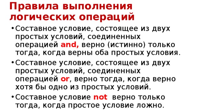 Правила выполнения логических операций Составное условие, состоящее из двух простых условий, соединенных операцией and, верно (истинно) только тогда, когда верны оба простых условия. Составное условие, состоящее из двух простых условий, соединенных  операцией or , верно тогда, когда верно хотя бы одно из простых условий. Составное условие not   верно только тогда, когда простое условие ложно. 