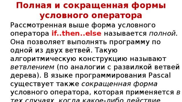 Полная и сокращенная формы условного оператора Рассмотренная выше форма условного оператора if..then..else называется полной. Она позволяет выполнять программу по одной из двух ветвей. Такую алгоритмическую конструкцию называют ветвлением (по аналогии с развилкой ветвей дерева). В языке программирования Pascal существует также cокращенная форма условного оператора, которая применяется в тех случаях, когда какое-либо действие (группу действий) нужно выполнить   только при выполнении заданного условия .  