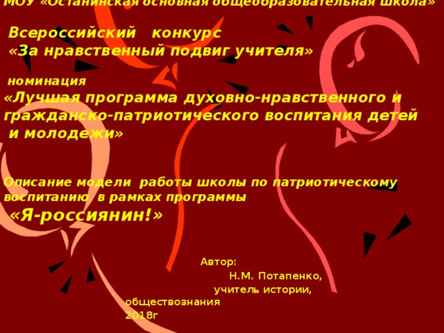   МОУ «Останинская основная общеобразовательная школа»    Всероссийский конкурс  «За нравственный подвиг учителя»   номинация  «Лучшая программа духовно-нравственного и гражданско-патриотического воспитания детей  и молодежи»    Описание модели работы школы по патриотическому воспитанию в рамках программы  «Я-россиянин!»        Автор:     Н.М. Потапенко,      учитель истории,      обществознания 2018г 