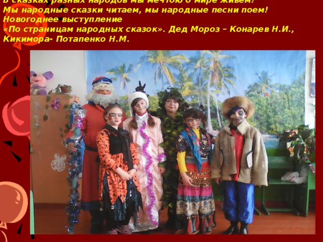 В сказках разных народов мы мечтою о мире живем!  Мы народные сказки читаем, мы народные песни поем! Новогоднее выступление  «По страницам народных сказок». Дед Мороз – Конарев Н.И., Кикимора- Потапенко Н.М.     Составляя сценарий новогоднего представления, мы предусмотрели участие в нем героев сказок разных народов. Здесь и русская Кикимора, и украинская Попелюшка, и молдавский мальчик Чубо из Туртурика….  