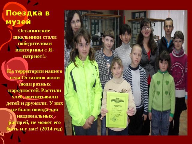    Поездка в   музей Останинские школьники стали победителями викторины « Я-патриот!»  На территории нашего села Останино жили люди разных народностей. Растили хлеб, воспитывали детей и дружили. У них не было повода для национальных распрей, не может его быть и у нас! (2014 год) На территории нашего села Останино жили люди разных народностей. Растили хлеб, воспитывали детей и дружили. У них не было повода для национальных распрей, не может его быть и у нас!  