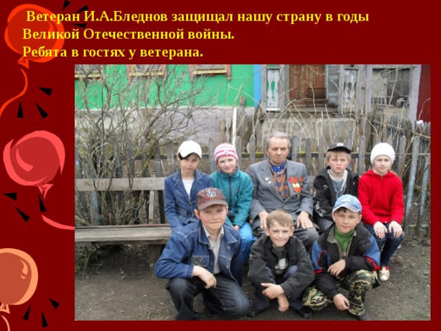   Ветеран И.А.Бледнов защищал нашу страну в годы Великой Отечественной войны.  Ребята в гостях у ветерана. Мы оказываем посильную помощь ветеранам, труженикам тыла, пожилым или одиноким людям.  