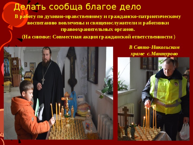 Делать сообща благое дело В работу по духовно-нравственному и гражданско-патриотическому воспитанию вовлечены и священослужители и работники правоохранительных органов.  (На снимке: Совместная акция гражданской ответственности ) В Свято-Никольском храме с.Мантурово 