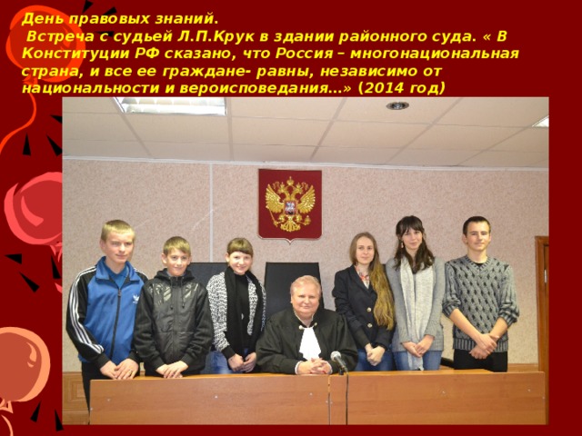День правовых знаний.  Встреча с судьей Л.П.Крук в здании районного суда. « В Конституции РФ сказано, что Россия – многонациональная страна, и все ее граждане- равны, независимо от национальности и вероисповедания…» ( 2014 год) « В Конституции РФ сказано, что Россия – многонациональная страна, и все ее граждане- равны, независимо от национальности и вероисповедания…»  