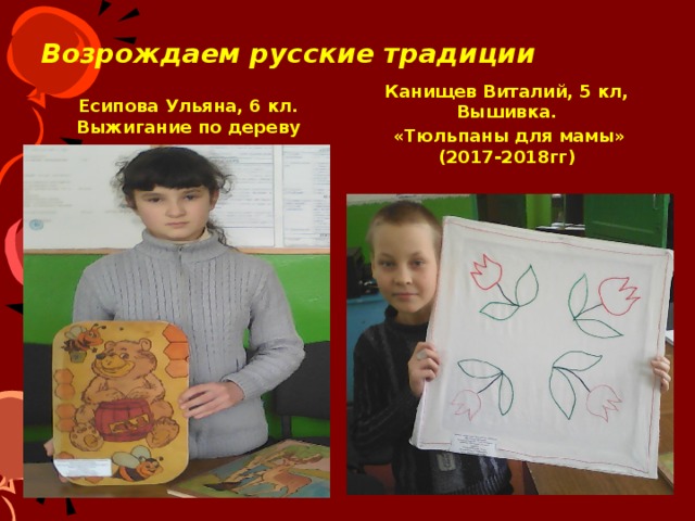 Возрождаем русские традиции Есипова Ульяна, 6 кл. Выжигание по дереву Канищев Виталий, 5 кл, Вышивка.  «Тюльпаны для мамы» (2017-2018гг)  