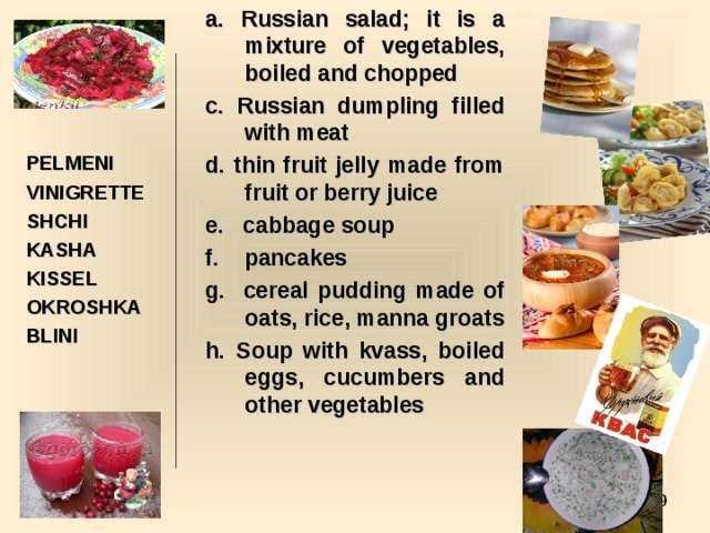 a. Russian salad; it is a mixture of vegetables, boiled and chopped c. Russian dumpling filled with meat d. thin fruit jelly made from fruit or berry juice e. cabbage soup f. pancakes g. cereal pudding made of oats, rice, manna groats h. Soup with kvass, boiled eggs, cucumbers and other vegetables     PELMENI VINIGRETTE SHCHI KASHA KISSEL OKROSHKA BLINI