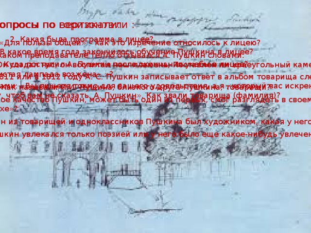 Вопросы по горизонтали : Вопросы по вертикали: 2. Какая была программа в лицее? 1. «Для пользы общей» – как это изречение относилось к лицею? 5. В какое время года закончилось обучение Пушкина в лицее? 3. О каком преподавателе тепло отзывался А. Пушкин словами:  « … Он создал нас, он воспитал наш пламень, Поставлен им краеугольный камень,  Им чистая лампада возжена…»? 6. Куда поступил А. Пушкин после окончания учебы в лицее? 9. В 1811 или в 1812 году А. С. Пушкин записывает ответ в альбом товарища следующими  строками: «Вы пишете токмо для вашего удовольствия, а я , который вас искренне люблю,  пишу, чтоб вам не сказать. А. Пушкин». Как звали товарища (фамилия)? 4. Как называли И.И. Пущина, близкого друга Пушкина, товарищи? 7. Какое качество Пушкин, может быть один из первых, смог разглядеть в своем товарище  «Клюхе»? 8. Один из товарищей и одноклассников Пушкина был художником, какая у него фамилия? 10. Пушкин увлекался только поэзией или у него было еще какое-нибудь увлечение, что это? 