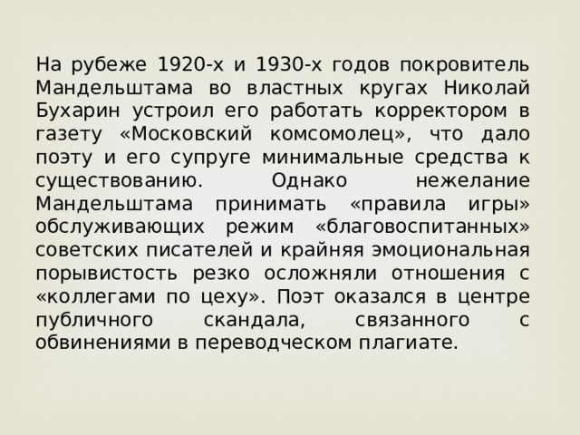 На рубеже 1920-х и 1930-х годов покровитель Мандельштама во властных кругах Николай Бухарин устроил его работать корректором в газету «Московский комсомолец», что дало поэту и его супруге минимальные средства к существованию. Однако нежелание Мандельштама принимать «правила игры» обслуживающих режим «благовоспитанных» советских писателей и крайняя эмоциональная порывистость резко осложняли отношения с «коллегами по цеху». Поэт оказался в центре публичного скандала, связанного с обвинениями в переводческом плагиате.  