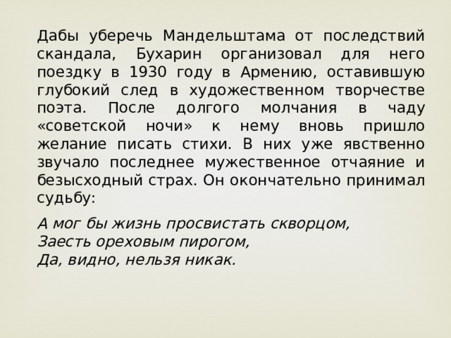 Дабы уберечь Мандельштама от последствий скандала, Бухарин организовал для него поездку в 1930 году в Армению, оставившую глубокий след в художественном творчестве поэта. После долгого молчания в чаду «советской ночи» к нему вновь пришло желание писать стихи. В них уже явственно звучало последнее мужественное отчаяние и безысходный страх. Он окончательно принимал судьбу:  А мог бы жизнь просвистать скворцом,   Заесть ореховым пирогом,   Да, видно, нельзя никак.    