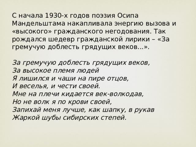 С начала 1930-х годов поэзия Осипа Мандельштама накапливала энергию вызова и «высокого» гражданского негодования. Так рождался шедевр гражданской лирики – «За гремучую доблесть грядущих веков...».    За гремучую доблесть грядущих веков,  За высокое племя людей  Я лишился и чаши на пире отцов,  И веселья, и чести своей.  Мне на плечи кидается век-волкодав,  Но не волк я по крови своей,  Запихай меня лучше, как шапку, в рукав  Жаркой шубы сибирских степей.    