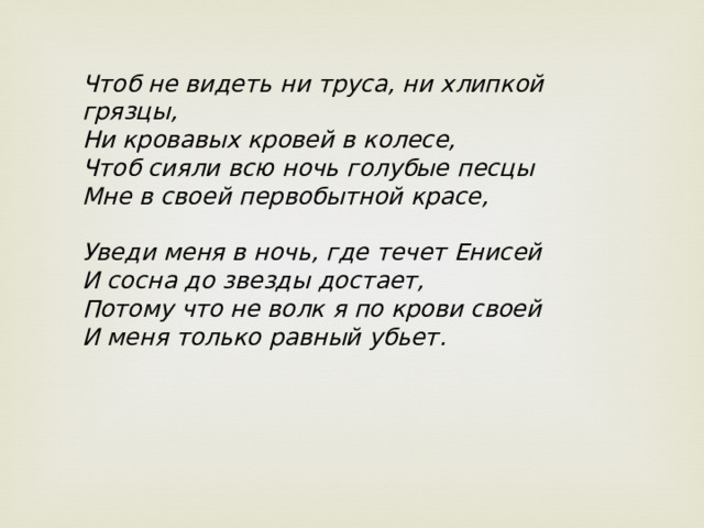 Чтоб не видеть ни труса, ни хлипкой грязцы,  Ни кровавых кровей в колесе,  Чтоб сияли всю ночь голубые песцы  Мне в своей первобытной красе,   Уведи меня в ночь, где течет Енисей  И сосна до звезды достает,  Потому что не волк я по крови своей  И меня только равный убьет. 