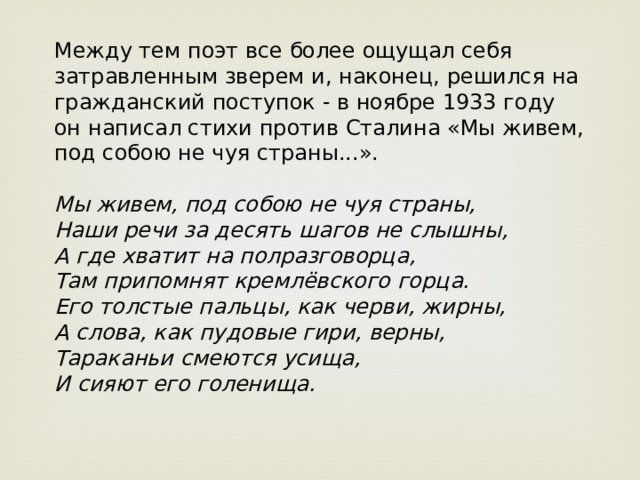 Между тем поэт все более ощущал себя затравленным зверем и, наконец, решился на гражданский поступок - в ноябре 1933 году он написал стихи против Сталина «Мы живем, под собою не чуя страны...».   Мы живем, под собою не чуя страны,  Наши речи за десять шагов не слышны,  А где хватит на полразговорца,  Там припомнят кремлёвского горца.  Его толстые пальцы, как черви, жирны,  А слова, как пудовые гири, верны,  Тараканьи смеются усища,  И сияют его голенища.    