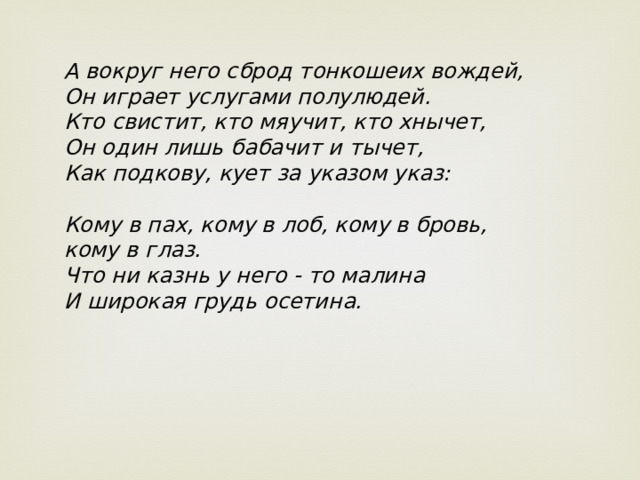 А вокруг него сброд тонкошеих вождей,  Он играет услугами полулюдей.  Кто свистит, кто мяучит, кто хнычет,  Он один лишь бабачит и тычет,  Как подкову, кует за указом указ:   Кому в пах, кому в лоб, кому в бровь, кому в глаз.  Что ни казнь у него - то малина  И широкая грудь осетина. 