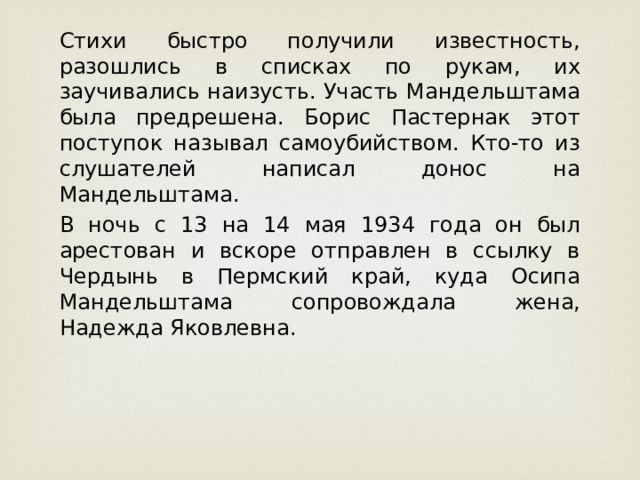 Стихи быстро получили известность, разошлись в списках по рукам, их заучивались наизусть. Участь Мандельштама была предрешена. Борис Пастернак этот поступок называл самоубийством. Кто-то из слушателей написал донос на Мандельштама. В ночь с 13 на 14 мая 1934 года он был арестован и вскоре отправлен в ссылку в Чердынь в Пермский край, куда Осипа Мандельштама сопровождала жена, Надежда Яковлевна.     