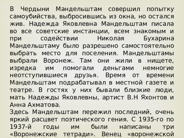 В Чердыни Мандельштам совершил попытку самоубийства, выбросившись из окна, но остался жив. Надежда Яковлевна Мандельштам писала во все советские инстанции, всем знакомым и при содействии Николая Бухарина Мандельштаму было разрешено самостоятельно выбрать место для поселения. Мандельштамы выбрали Воронеж. Там они жили в нищете, изредка им помогали деньгами немногие неотступившиеся друзья. Время от времени Мандельштам подрабатывал в местной газете и театре. В гостях у них бывали близкие люди, мать Надежды Яковлевны, артист В.Н Яхонтов и Анна Ахматова. Здесь Мандельштам пережил последний, очень яркий расцвет поэтического гения. С 1935-го по 1937-й годы им были написаны три «Воронежские тетради». Венец «воронежской лирики» - «Стихи о неизвестном солдате», были им написаны в 1937 году. 