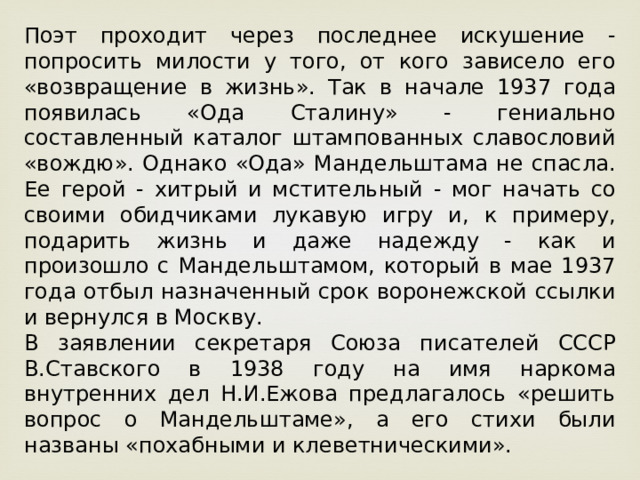 Поэт проходит через последнее искушение - попросить милости у того, от кого зависело его «возвращение в жизнь». Так в начале 1937 года появилась «Ода Сталину» - гениально составленный каталог штампованных славословий «вождю». Однако «Ода» Мандельштама не спасла. Ее герой - хитрый и мстительный - мог начать со своими обидчиками лукавую игру и, к примеру, подарить жизнь и даже надежду - как и произошло с Мандельштамом, который в мае 1937 года отбыл назначенный срок воронежской ссылки и вернулся в Москву. В заявлении секретаря Союза писателей СССР В.Ставского в 1938 году на имя наркома внутренних дел Н.И.Ежова предлагалось «решить вопрос о Мандельштаме», а его стихи были названы «похабными и клеветническими». 