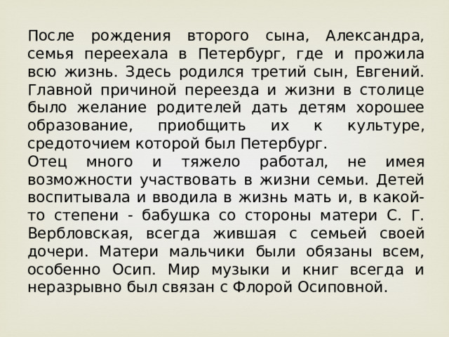 После рождения второго сына, Александра, семья переехала в Петербург, где и прожила всю жизнь. Здесь родился третий сын, Евгений. Главной причиной переезда и жизни в столице было желание родителей дать детям хорошее образование, приобщить их к культуре, средоточием которой был Петербург. Отец много и тяжело работал, не имея возможности участвовать в жизни семьи. Детей воспитывала и вводила в жизнь мать и, в какой-то степени - бабушка со стороны матери С. Г. Вербловская, всегда жившая с семьей своей дочери. Матери мальчики были обязаны всем, особенно Осип. Мир музыки и книг всегда и неразрывно был связан с Флорой Осиповной. 