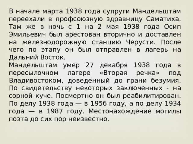 В начале марта 1938 года супруги Мандельштам переехали в профсоюзную здравницу Саматиха. Там же в ночь с 1 на 2 мая 1938 года Осип Эмильевич был арестован вторично и доставлен на железнодорожную станцию Черусти. После чего по этапу он был отправлен в лагерь на Дальний Восток. Мандельштам умер 27 декабря 1938 года в пересылочном лагере «Вторая речка» под Владивостоком, доведенный до грани безумия. По свидетельству некоторых заключенных - на сорной куче. Посмертно он был реабилитирован. По делу 1938 года — в 1956 году, а по делу 1934 года — в 1987 году. Местонахождение могилы поэта до сих пор неизвестно. 