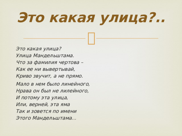  Это какая улица ?..   Это какая улица? Улица Мандельштама. Что за фамилия чертова – Как ее ни вывертывай, Криво звучит, а не прямо. Мало в нем было линейного, Нрава он был не лилейного, И потому эта улица, Или, верней, эта яма Так и зовется по имени Этого Мандельштама ... 