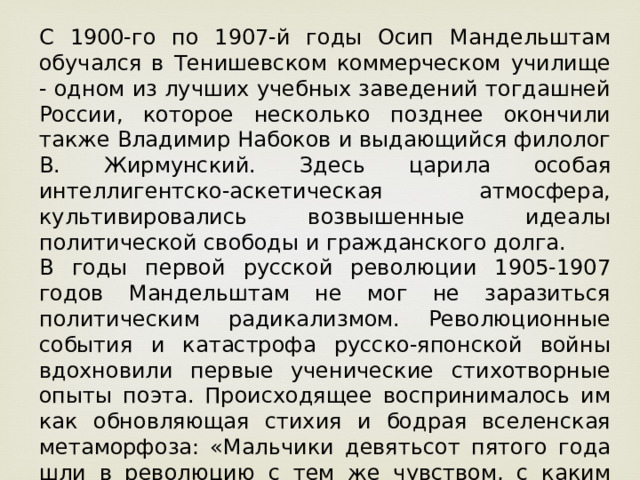 С 1900-го по 1907-й годы Осип Мандельштам обучался в Тенишевском коммерческом училище - одном из лучших учебных заведений тогдашней России, которое несколько позднее окончили также Владимир Набоков и выдающийся филолог В. Жирмунский. Здесь царила особая интеллигентско-аскетическая атмосфера, культивировались возвышенные идеалы политической свободы и гражданского долга. В годы первой русской революции 1905-1907 годов Мандельштам не мог не заразиться политическим радикализмом. Революционные события и катастрофа русско-японской войны вдохновили первые ученические стихотворные опыты поэта. Происходящее воспринималось им как обновляющая стихия и бодрая вселенская метаморфоза: «Мальчики девятьсот пятого года шли в революцию с тем же чувством, с каким Николенька Ростов шел в гусары», - сказал он много позже.  