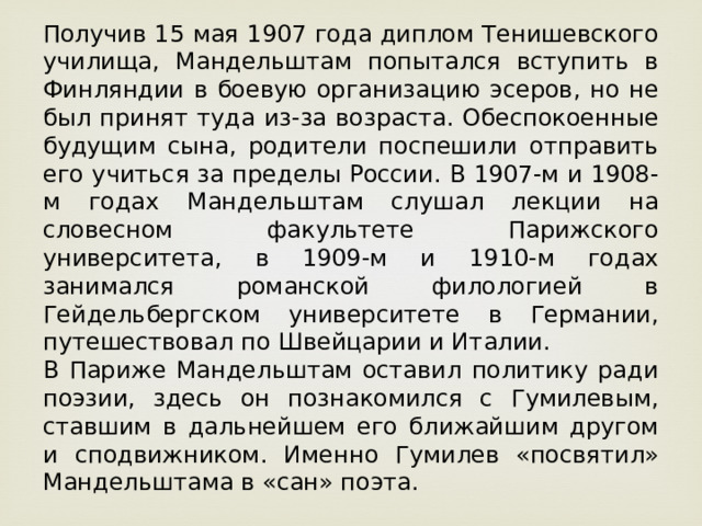 Получив 15 мая 1907 года диплом Тенишевского училища, Мандельштам попытался вступить в Финляндии в боевую организацию эсеров, но не был принят туда из-за возраста. Обеспокоенные будущим сына, родители поспешили отправить его учиться за пределы России. В 1907-м и 1908-м годах Мандельштам слушал лекции на словесном факультете Парижского университета, в 1909-м и 1910-м годах занимался романской филологией в Гейдельбергском университете в Германии, путешествовал по Швейцарии и Италии. В Париже Мандельштам оставил политику ради поэзии, здесь он познакомился с Гумилевым, ставшим в дальнейшем его ближайшим другом и сподвижником. Именно Гумилев «посвятил» Мандельштама в «сан» поэта.  